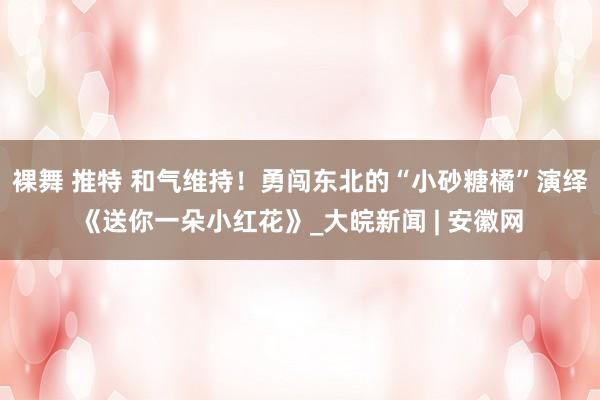 裸舞 推特 和气维持！勇闯东北的“小砂糖橘”演绎《送你一朵小红花》_大皖新闻 | 安徽网