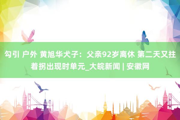 勾引 户外 黄旭华犬子：父亲92岁离休 第二天又拄着拐出现时单元_大皖新闻 | 安徽网
