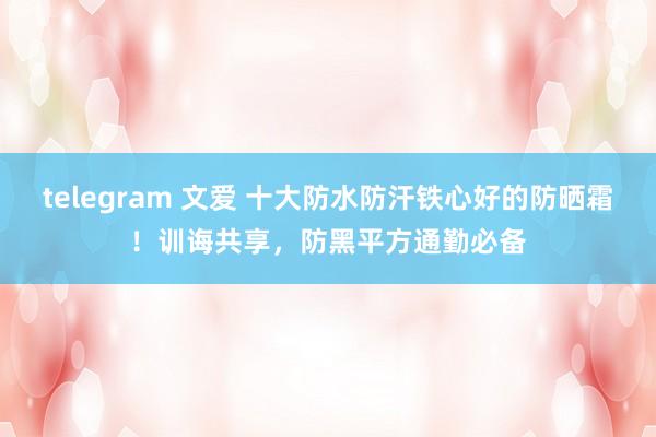 telegram 文爱 十大防水防汗铁心好的防晒霜！训诲共享，防黑平方通勤必备