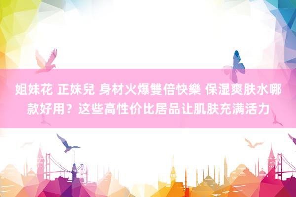 姐妹花 正妹兒 身材火爆雙倍快樂 保湿爽肤水哪款好用？这些高性价比居品让肌肤充满活力