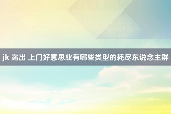 jk 露出 上门好意思业有哪些类型的耗尽东说念主群