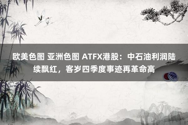 欧美色图 亚洲色图 ATFX港股：中石油利润陆续飘红，客岁四季度事迹再革命高
