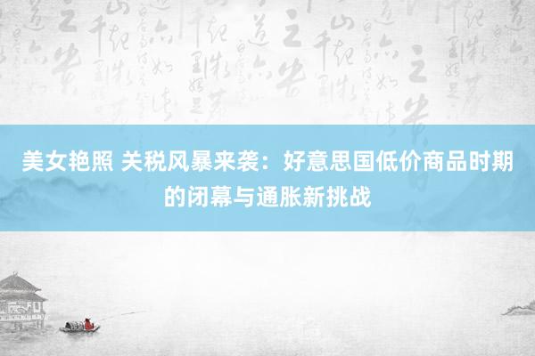 美女艳照 关税风暴来袭：好意思国低价商品时期的闭幕与通胀新挑战