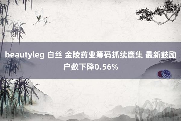 beautyleg 白丝 金陵药业筹码抓续麇集 最新鼓励户数下降0.56%