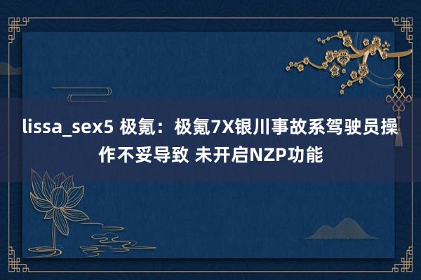 lissa_sex5 极氪：极氪7X银川事故系驾驶员操作不妥导致 未开启NZP功能