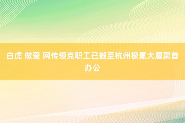 白虎 做爱 网传领克职工已搬至杭州极氪大厦聚首办公