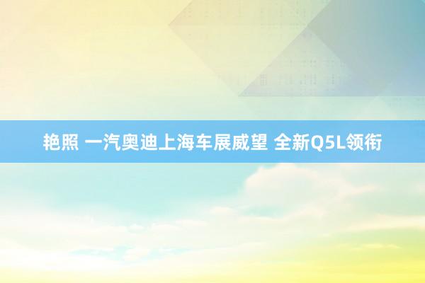 艳照 一汽奥迪上海车展威望 全新Q5L领衔