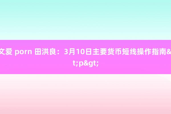 文爱 porn 田洪良：3月10日主要货币短线操作指南<p>