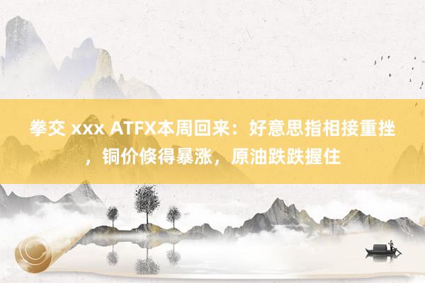 拳交 xxx ATFX本周回来：好意思指相接重挫，铜价倏得暴涨，原油跌跌握住