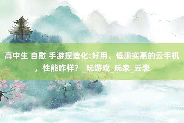 高中生 自慰 手游捏造化:好用、低廉实惠的云手机，性能咋样？_玩游戏_玩家_云表