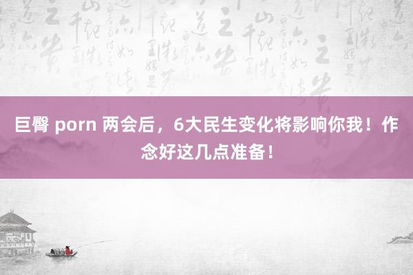 巨臀 porn 两会后，6大民生变化将影响你我！作念好这几点准备！