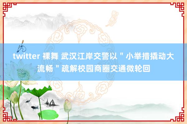 twitter 裸舞 武汉江岸交警以＂小举措撬动大流畅＂疏解校园商圈交通微轮回