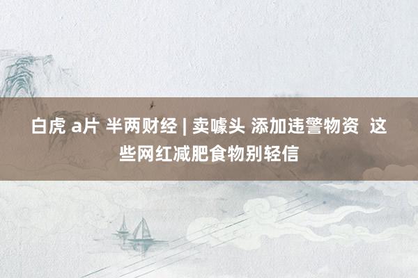 白虎 a片 半两财经 | 卖噱头 添加违警物资  这些网红减肥食物别轻信