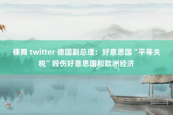裸舞 twitter 德国副总理：好意思国“平等关税”毁伤好意思国和欧洲经济