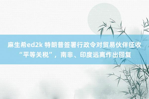 麻生希ed2k 特朗普签署行政令对贸易伙伴征收“平等关税”，南非、印度远离作出回复