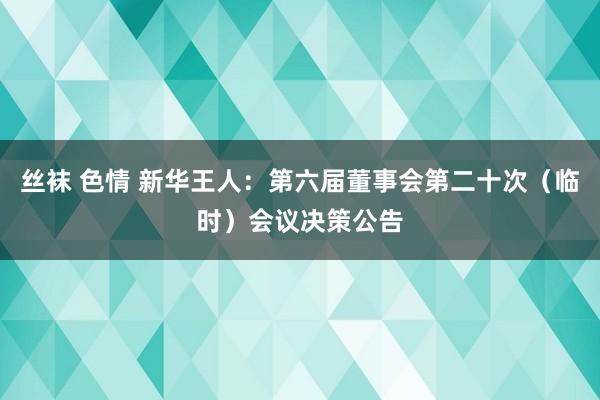 丝袜 色情 新华王人：第六届董事会第二十次（临时）会议决策公告