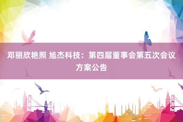 邓丽欣艳照 旭杰科技：第四届董事会第五次会议方案公告