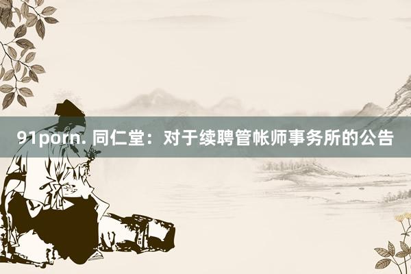 91porn. 同仁堂：对于续聘管帐师事务所的公告