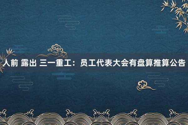 人前 露出 三一重工：员工代表大会有盘算推算公告