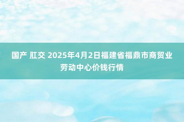 国产 肛交 2025年4月2日福建省福鼎市商贸业劳动中心价钱行情
