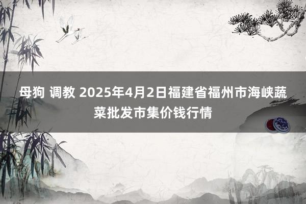 母狗 调教 2025年4月2日福建省福州市海峡蔬菜批发市集价钱行情