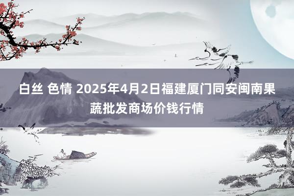 白丝 色情 2025年4月2日福建厦门同安闽南果蔬批发商场价钱行情