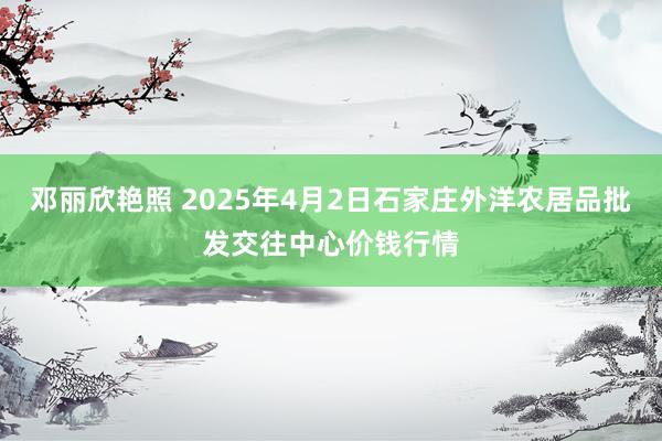 邓丽欣艳照 2025年4月2日石家庄外洋农居品批发交往中心价钱行情