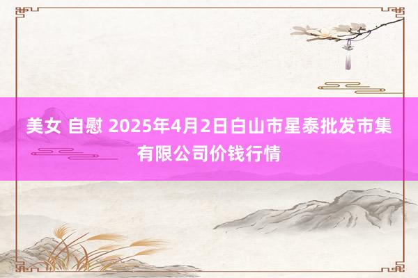 美女 自慰 2025年4月2日白山市星泰批发市集有限公司价钱行情
