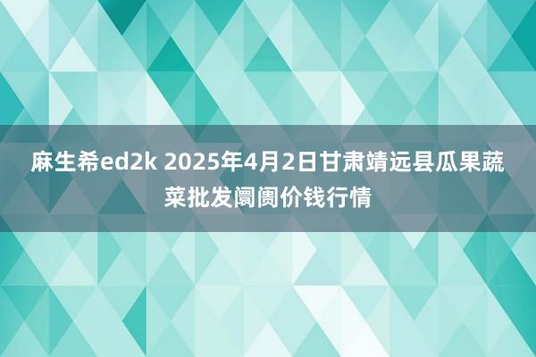 麻生希ed2k 2025年4月2日甘肃靖远县瓜果蔬菜批发阛阓价钱行情