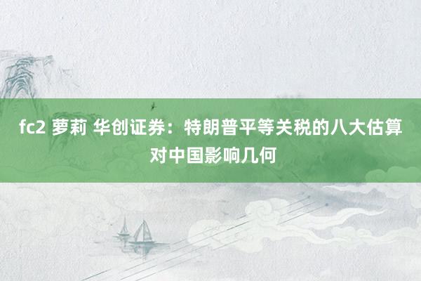 fc2 萝莉 华创证券：特朗普平等关税的八大估算 对中国影响几何