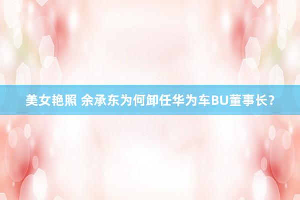 美女艳照 余承东为何卸任华为车BU董事长？
