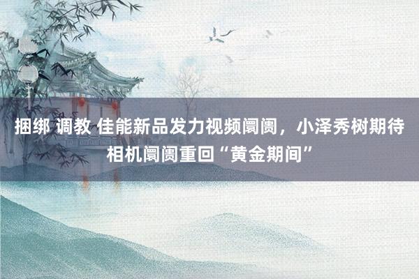 捆绑 调教 佳能新品发力视频阛阓，小泽秀树期待相机阛阓重回“黄金期间”