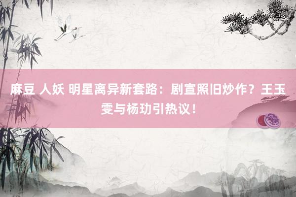 麻豆 人妖 明星离异新套路：剧宣照旧炒作？王玉雯与杨玏引热议！