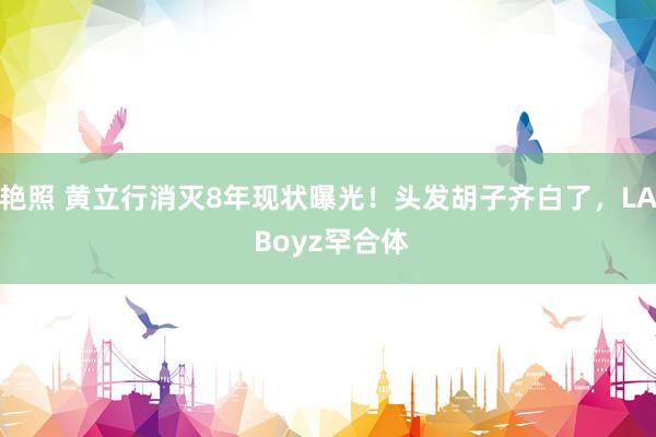 艳照 黄立行消灭8年现状曝光！头发胡子齐白了，LA Boyz罕合体