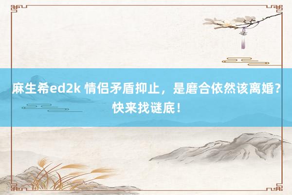 麻生希ed2k 情侣矛盾抑止，是磨合依然该离婚？快来找谜底！