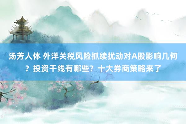 汤芳人体 外洋关税风险抓续扰动对A股影响几何？投资干线有哪些？十大券商策略来了