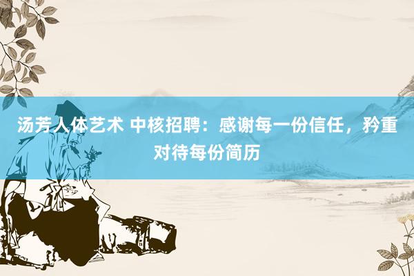汤芳人体艺术 中核招聘：感谢每一份信任，矜重对待每份简历