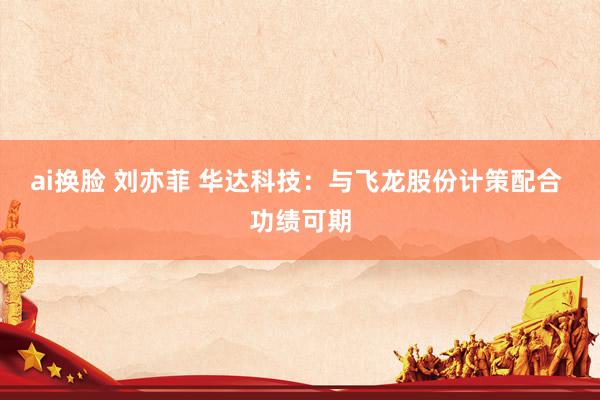 ai换脸 刘亦菲 华达科技：与飞龙股份计策配合 功绩可期