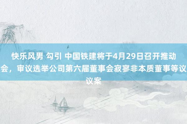 快乐风男 勾引 中国铁建将于4月29日召开推动大会，审议选举公司第六届董事会寂寥非本质董事等议案