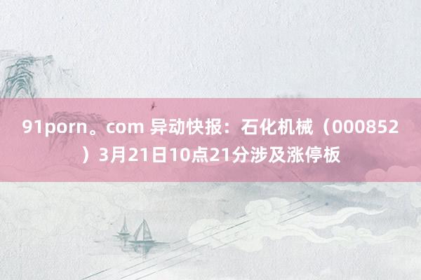 91porn。com 异动快报：石化机械（000852）3月21日10点21分涉及涨停板