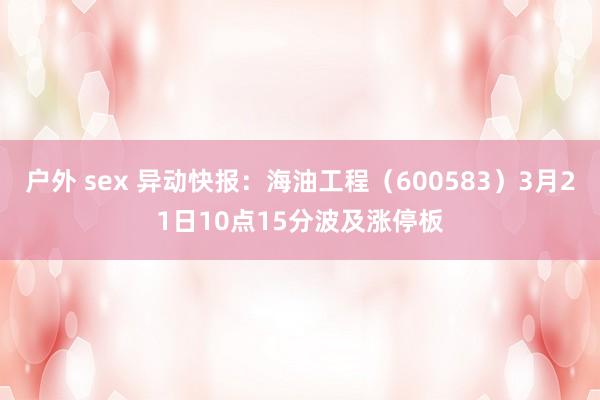 户外 sex 异动快报：海油工程（600583）3月21日10点15分波及涨停板