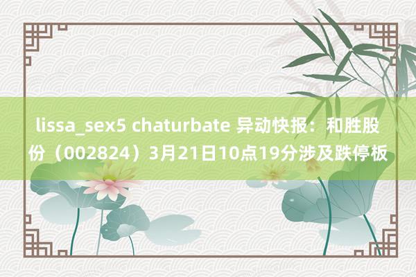 lissa_sex5 chaturbate 异动快报：和胜股份（002824）3月21日10点19分涉及跌停板