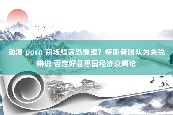 动漫 porn 商场飘荡恐握续？特朗普团队为关税辩说 否定好意思国经济衰竭论