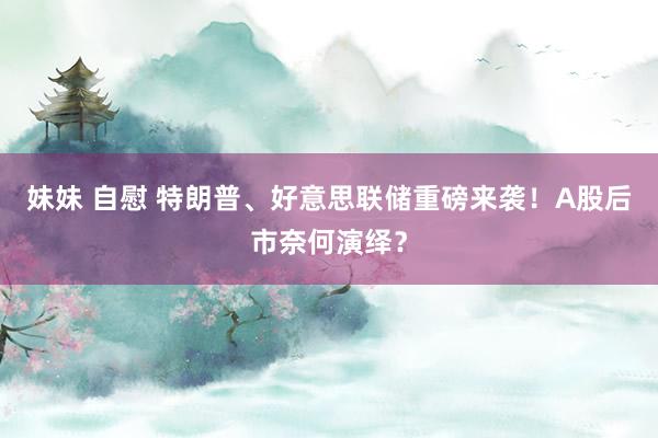 妹妹 自慰 特朗普、好意思联储重磅来袭！A股后市奈何演绎？