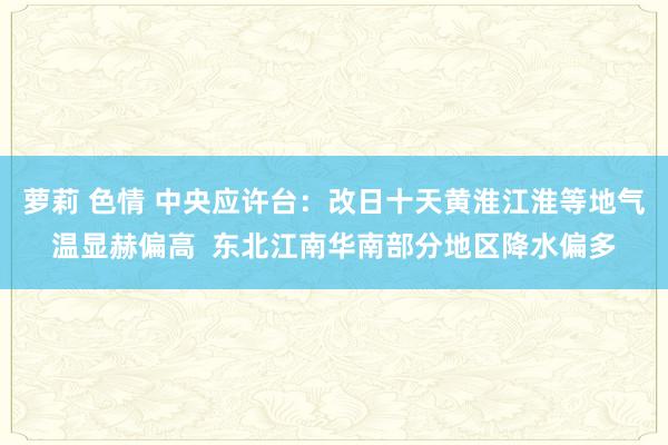 萝莉 色情 中央应许台：改日十天黄淮江淮等地气温显赫偏高  东北江南华南部分地区降水偏多