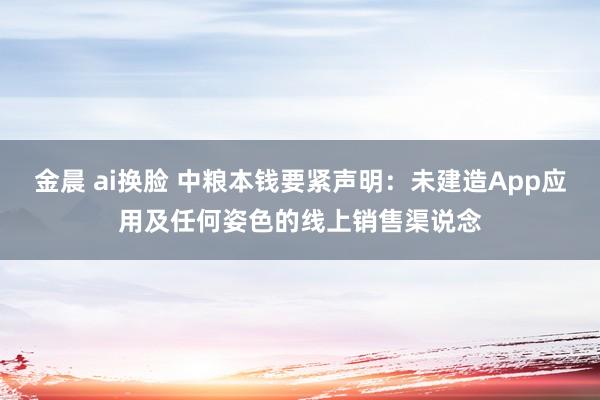 金晨 ai换脸 中粮本钱要紧声明：未建造App应用及任何姿色的线上销售渠说念