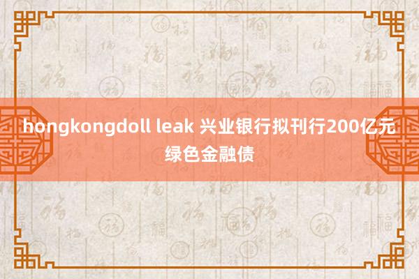 hongkongdoll leak 兴业银行拟刊行200亿元绿色金融债