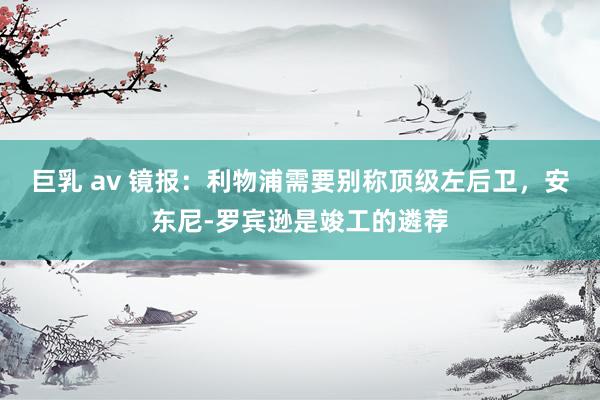 巨乳 av 镜报：利物浦需要别称顶级左后卫，安东尼-罗宾逊是竣工的遴荐