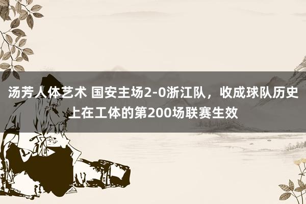 汤芳人体艺术 国安主场2-0浙江队，收成球队历史上在工体的第200场联赛生效
