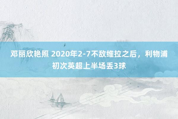 邓丽欣艳照 2020年2-7不敌维拉之后，利物浦初次英超上半场丢3球